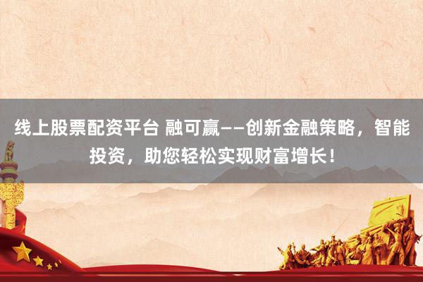 线上股票配资平台 融可赢——创新金融策略，智能投资，助您轻松实现财富增长！