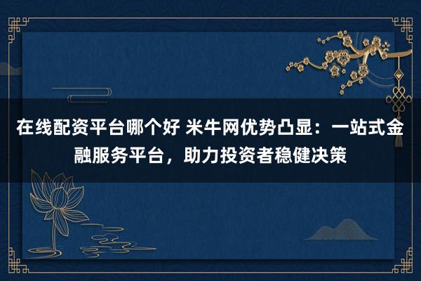 在线配资平台哪个好 米牛网优势凸显：一站式金融服务平台，助力投资者稳健决策