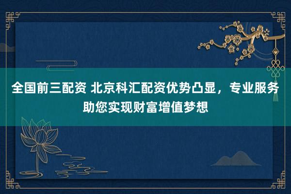 全国前三配资 北京科汇配资优势凸显，专业服务助您实现财富增值梦想