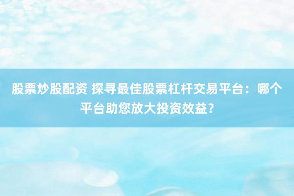 股票炒股配资 探寻最佳股票杠杆交易平台：哪个平台助您放大投资效益？