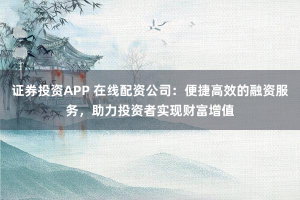 证券投资APP 在线配资公司：便捷高效的融资服务，助力投资者实现财富增值