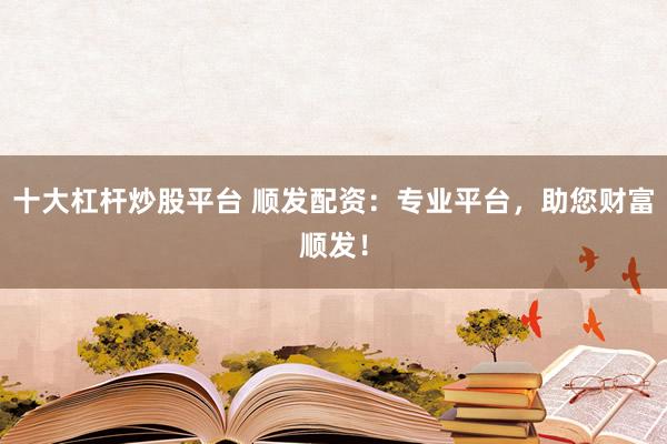 十大杠杆炒股平台 顺发配资：专业平台，助您财富顺发！