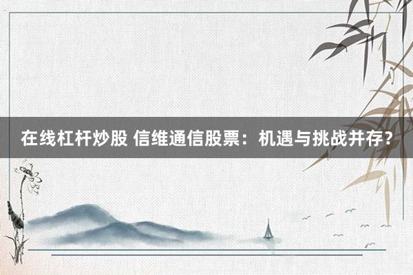 在线杠杆炒股 信维通信股票：机遇与挑战并存？