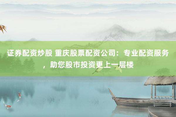 证券配资炒股 重庆股票配资公司：专业配资服务，助您股市投资更上一层楼