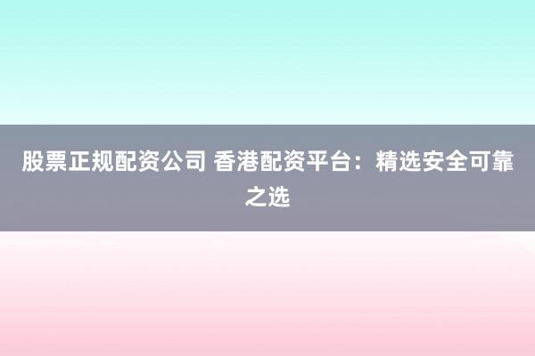 股票正规配资公司 香港配资平台：精选安全可靠之选