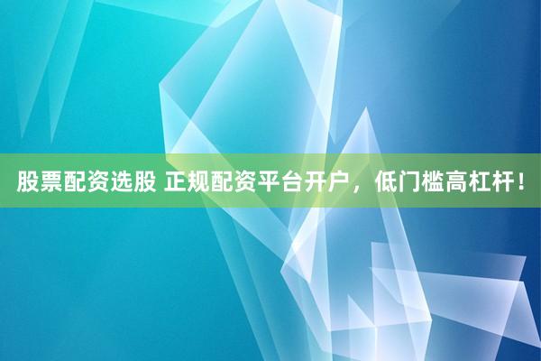 股票配资选股 正规配资平台开户，低门槛高杠杆！
