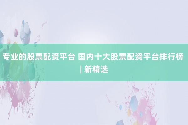 专业的股票配资平台 国内十大股票配资平台排行榜 | 新精选
