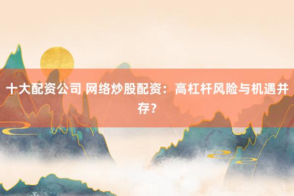 十大配资公司 网络炒股配资：高杠杆风险与机遇并存？