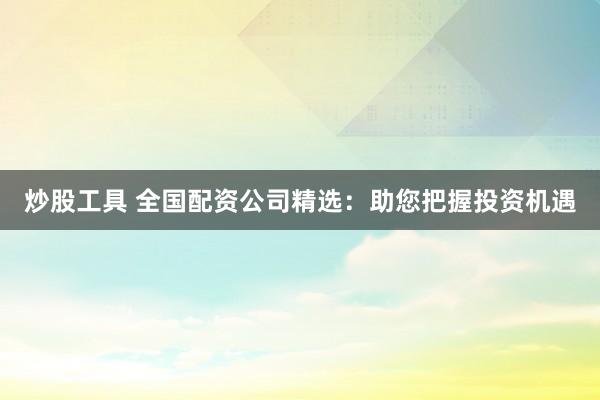炒股工具 全国配资公司精选：助您把握投资机遇