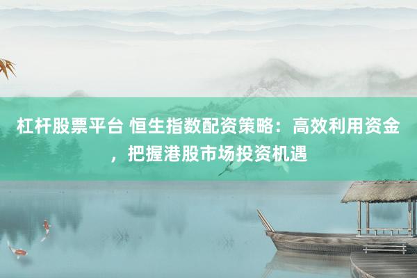 杠杆股票平台 恒生指数配资策略：高效利用资金，把握港股市场投资机遇