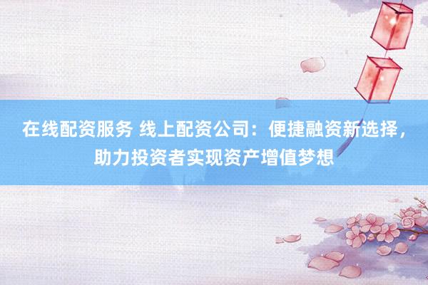 在线配资服务 线上配资公司：便捷融资新选择，助力投资者实现资产增值梦想