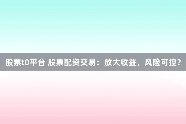 股票t0平台 股票配资交易：放大收益，风险可控？