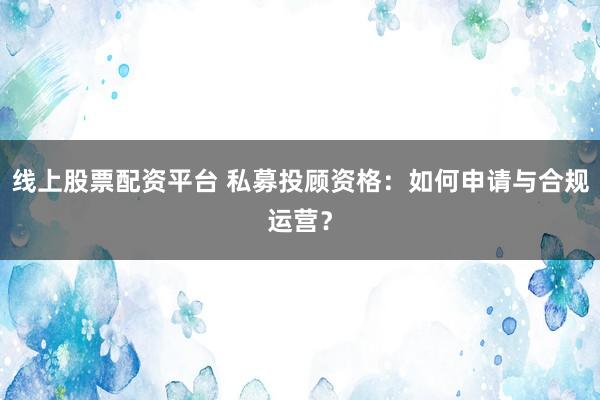 线上股票配资平台 私募投顾资格：如何申请与合规运营？
