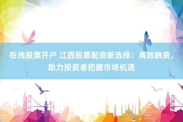 在线股票开户 江西股票配资新选择：高效融资，助力投资者把握市场机遇