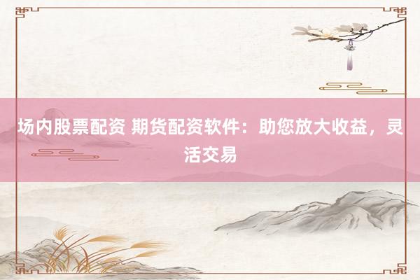 场内股票配资 期货配资软件：助您放大收益，灵活交易