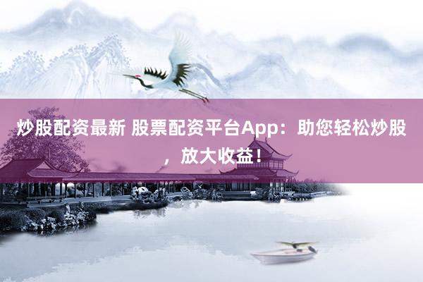 炒股配资最新 股票配资平台App：助您轻松炒股，放大收益！