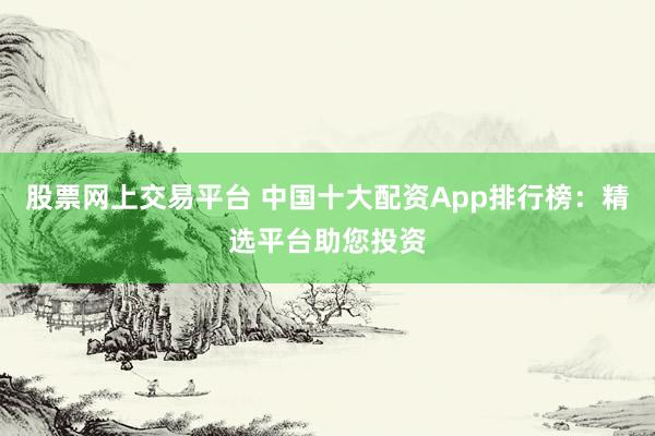 股票网上交易平台 中国十大配资App排行榜：精选平台助您投资
