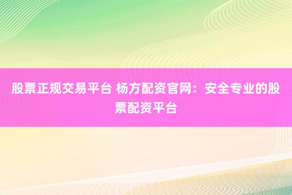 股票正规交易平台 杨方配资官网：安全专业的股票配资平台