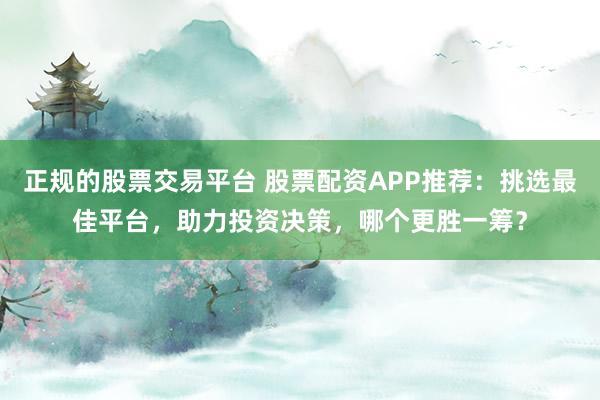 正规的股票交易平台 股票配资APP推荐：挑选最佳平台，助力投资决策，哪个更胜一筹？