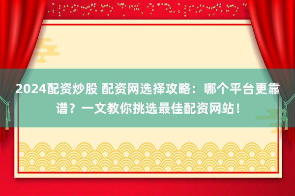 2024配资炒股 配资网选择攻略：哪个平台更靠谱？一文教你挑选最佳配资网站！