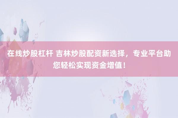 在线炒股杠杆 吉林炒股配资新选择，专业平台助您轻松实现资金增值！