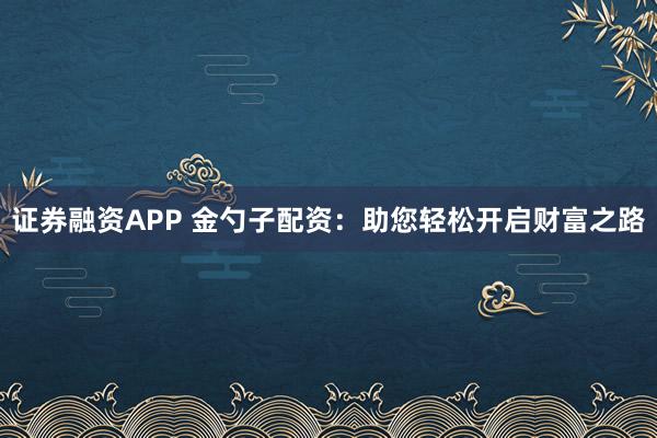 证券融资APP 金勺子配资：助您轻松开启财富之路