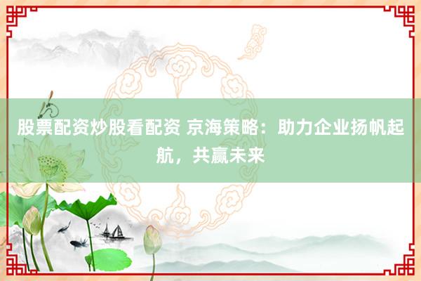 股票配资炒股看配资 京海策略：助力企业扬帆起航，共赢未来