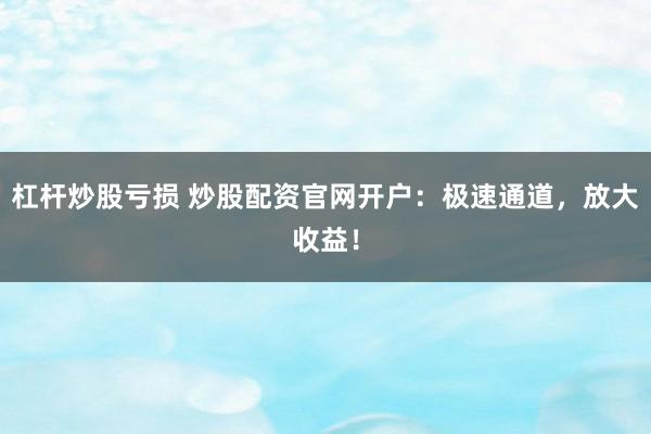 杠杆炒股亏损 炒股配资官网开户：极速通道，放大收益！