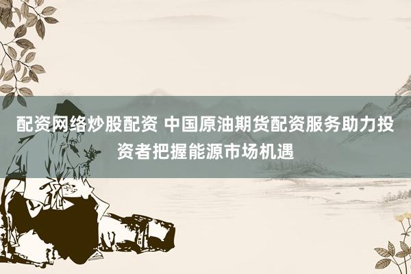 配资网络炒股配资 中国原油期货配资服务助力投资者把握能源市场机遇