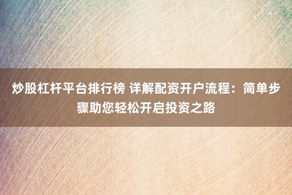 炒股杠杆平台排行榜 详解配资开户流程：简单步骤助您轻松开启投资之路