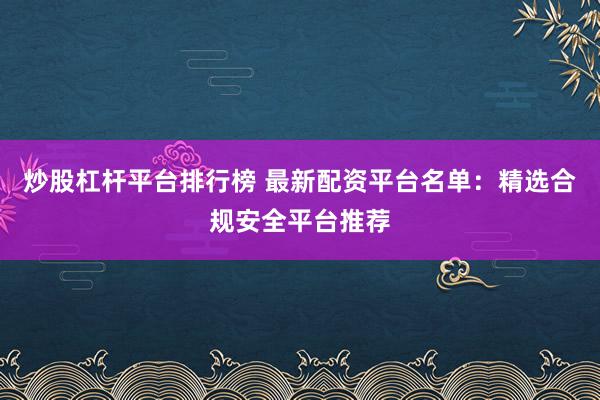 炒股杠杆平台排行榜 最新配资平台名单：精选合规安全平台推荐