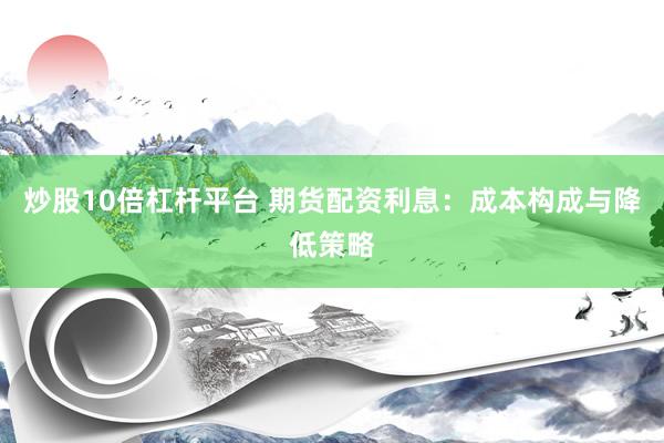 炒股10倍杠杆平台 期货配资利息：成本构成与降低策略
