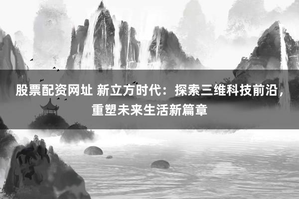 股票配资网址 新立方时代：探索三维科技前沿，重塑未来生活新篇章