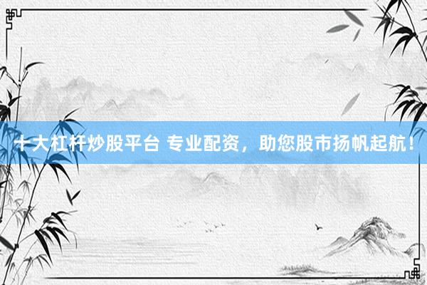 十大杠杆炒股平台 专业配资，助您股市扬帆起航！