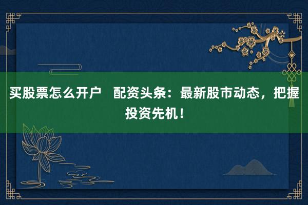 买股票怎么开户   配资头条：最新股市动态，把握投资先机！