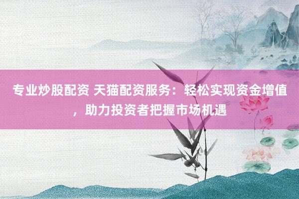 专业炒股配资 天猫配资服务：轻松实现资金增值，助力投资者把握市场机遇
