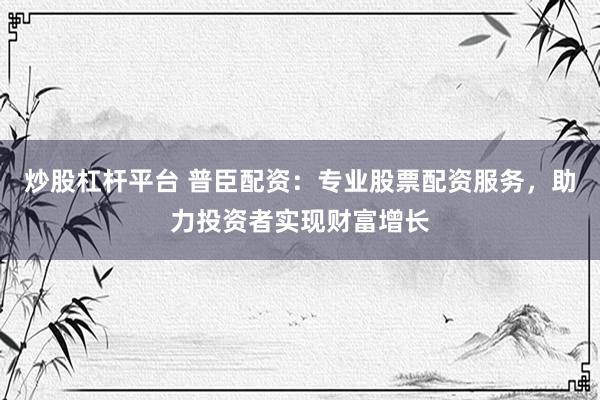 炒股杠杆平台 普臣配资：专业股票配资服务，助力投资者实现财富增长