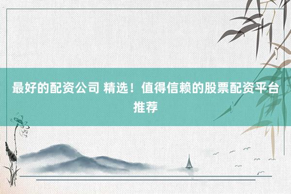 最好的配资公司 精选！值得信赖的股票配资平台推荐
