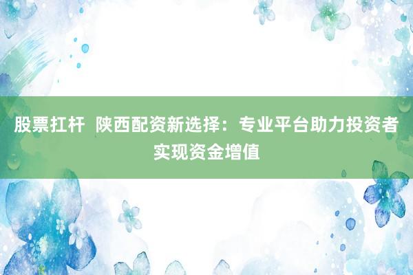 股票扛杆  陕西配资新选择：专业平台助力投资者实现资金增值