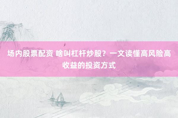场内股票配资 啥叫杠杆炒股？一文读懂高风险高收益的投资方式