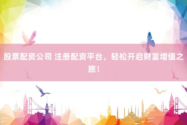 股票配资公司 注册配资平台，轻松开启财富增值之旅！
