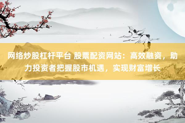 网络炒股杠杆平台 股票配资网站：高效融资，助力投资者把握股市机遇，实现财富增长