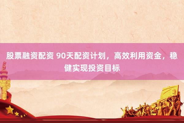 股票融资配资 90天配资计划，高效利用资金，稳健实现投资目标