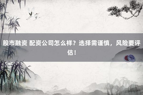 股市融资 配资公司怎么样？选择需谨慎，风险要评估！