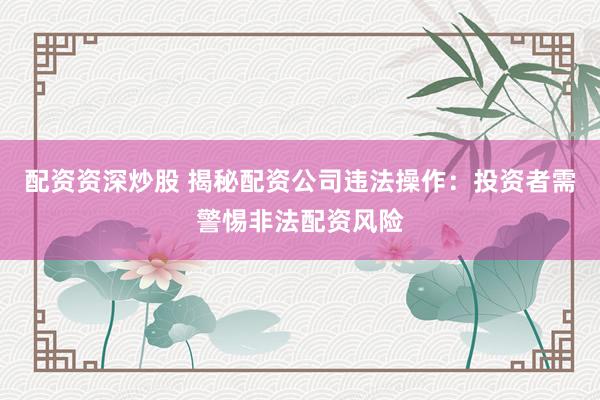 配资资深炒股 揭秘配资公司违法操作：投资者需警惕非法配资风险