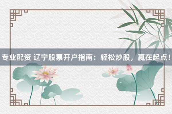 专业配资 辽宁股票开户指南：轻松炒股，赢在起点！