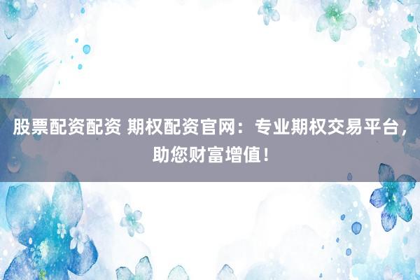 股票配资配资 期权配资官网：专业期权交易平台，助您财富增值！