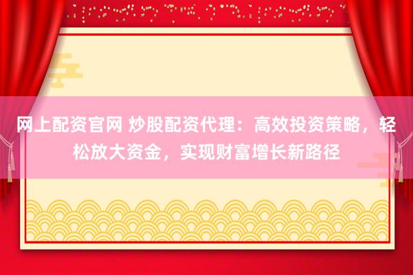 网上配资官网 炒股配资代理：高效投资策略，轻松放大资金，实现财富增长新路径