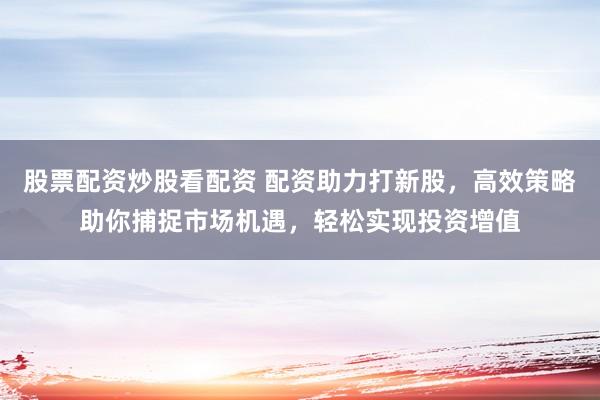 股票配资炒股看配资 配资助力打新股，高效策略助你捕捉市场机遇，轻松实现投资增值