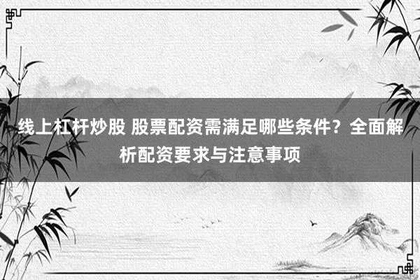 线上杠杆炒股 股票配资需满足哪些条件？全面解析配资要求与注意事项